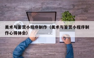 青州美术与鉴赏小程序制作（美术与鉴赏小程序制作心得体会）