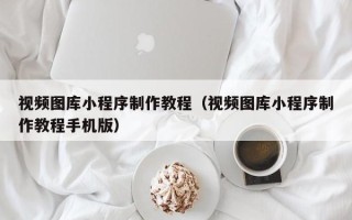 青州视频图库小程序制作教程（视频图库小程序制作教程手机版）