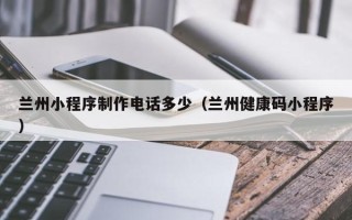 青州兰州小程序制作电话多少（兰州健康码小程序）